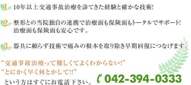 1)10年以上交通事故治療を診てきた経験と確かな技術!
2)整形との当院独自の連携で治療面も保険面もトータルでサポート!
治療面も保険面も安心です。
3)器具に頼らず技術で痛みの根本を取り除き早期回復につなげます。交通事故治療って難しくてよくわからない!
とにかく早く何とかして!!!
という方はすぐにお電話下さい。042-394-0333